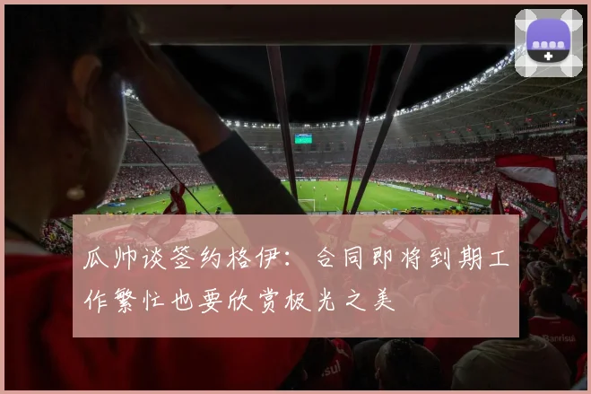 瓜帅谈签约格伊：合同即将到期工作繁忙也要欣赏极光之美