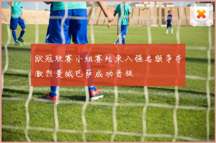欧冠联赛小组赛结束八强名额争夺激烈曼城巴萨成功晋级