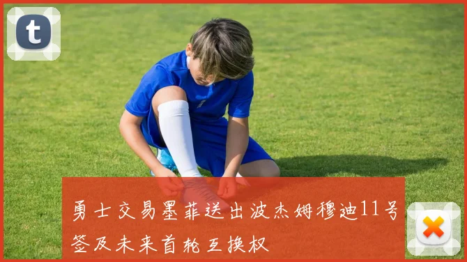 勇士交易墨菲送出波杰姆穆迪11号签及未来首轮互换权