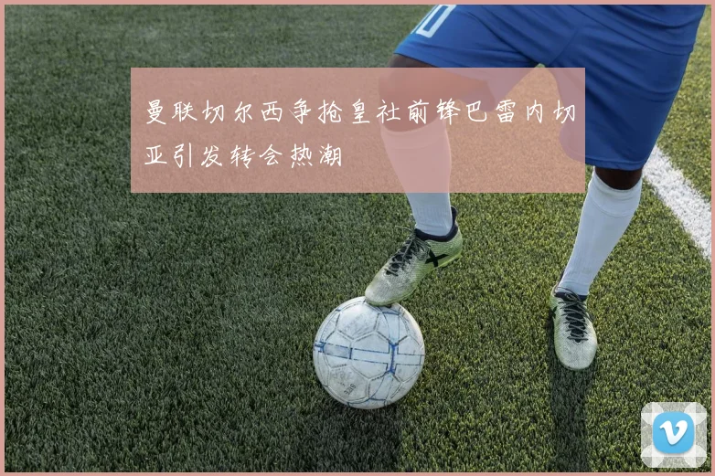 曼联切尔西争抢皇社前锋巴雷内切亚引发转会热潮