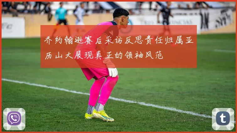 乔约翰逊赛后采访反思责任归属亚历山大展现真正的领袖风范