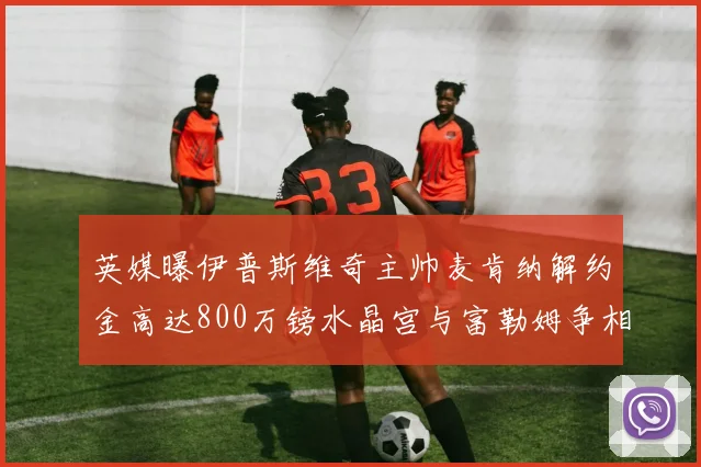 英媒曝伊普斯维奇主帅麦肯纳解约金高达800万镑水晶宫与富勒姆争相追逐