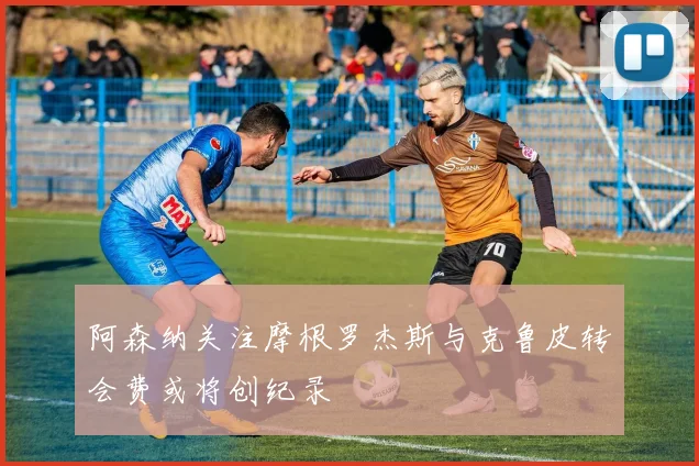 阿森纳关注摩根罗杰斯与克鲁皮转会费或将创纪录