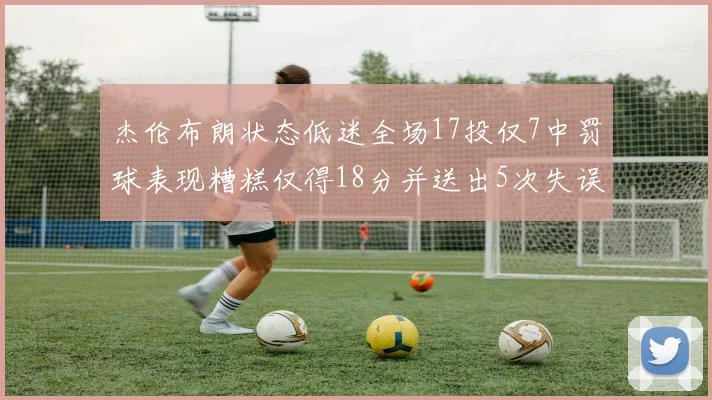 杰伦布朗状态低迷全场17投仅7中罚球表现糟糕仅得18分并送出5次失误